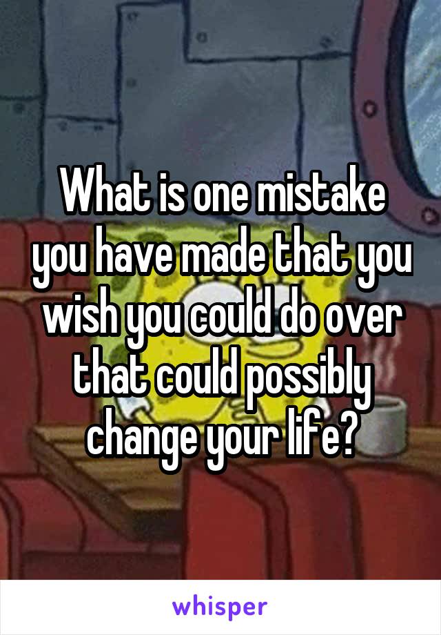 What is one mistake you have made that you wish you could do over that could possibly change your life?