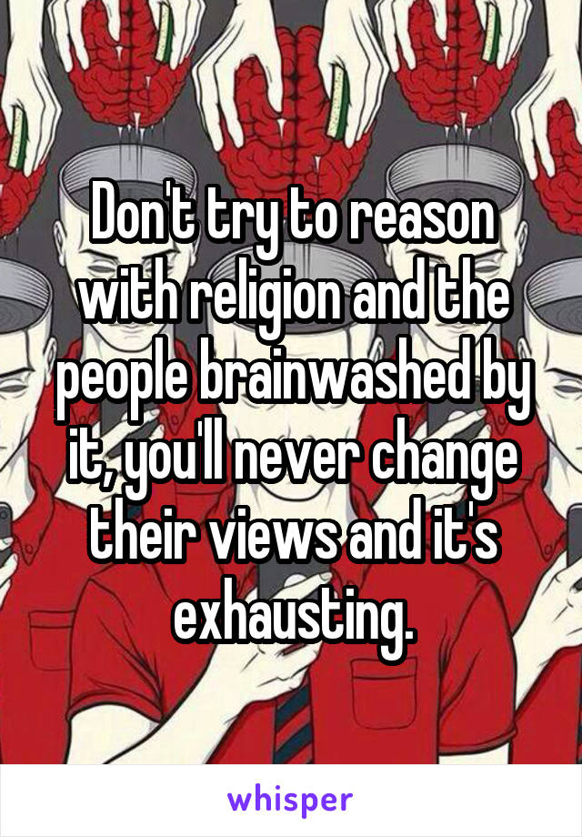 Don't try to reason with religion and the people brainwashed by it, you'll never change their views and it's exhausting.