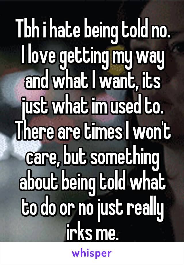 Tbh i hate being told no. I love getting my way and what I want, its just what im used to. There are times I won't care, but something about being told what to do or no just really irks me.
