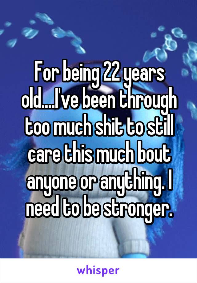 For being 22 years old....I've been through too much shit to still care this much bout anyone or anything. I need to be stronger.