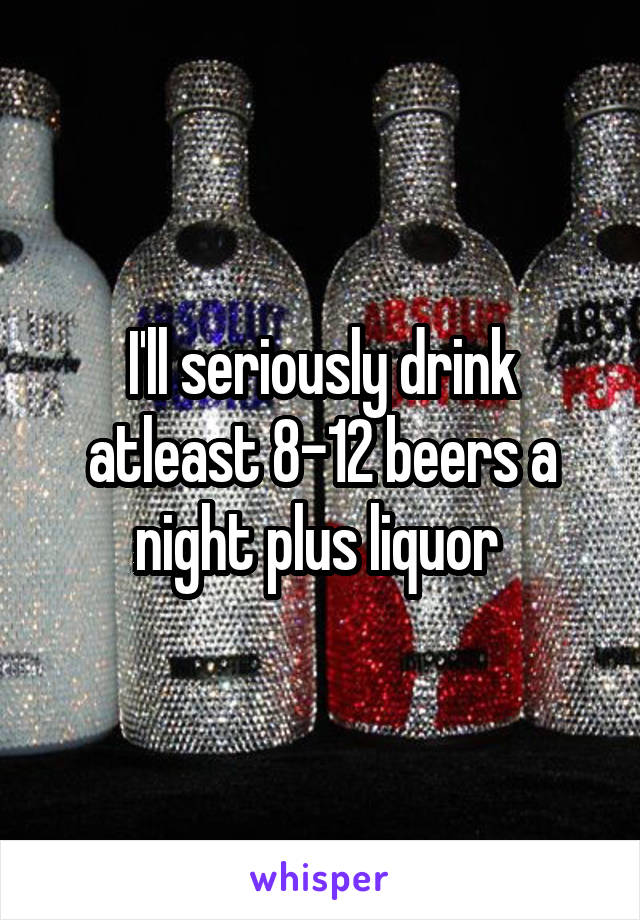 I'll seriously drink atleast 8-12 beers a night plus liquor 