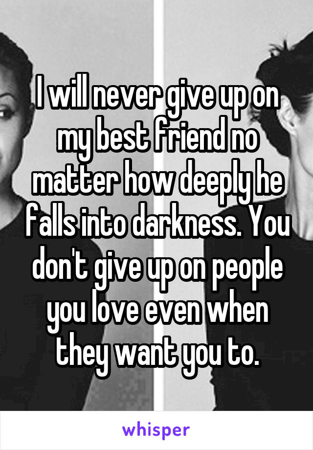 I will never give up on my best friend no matter how deeply he falls into darkness. You don't give up on people you love even when they want you to.