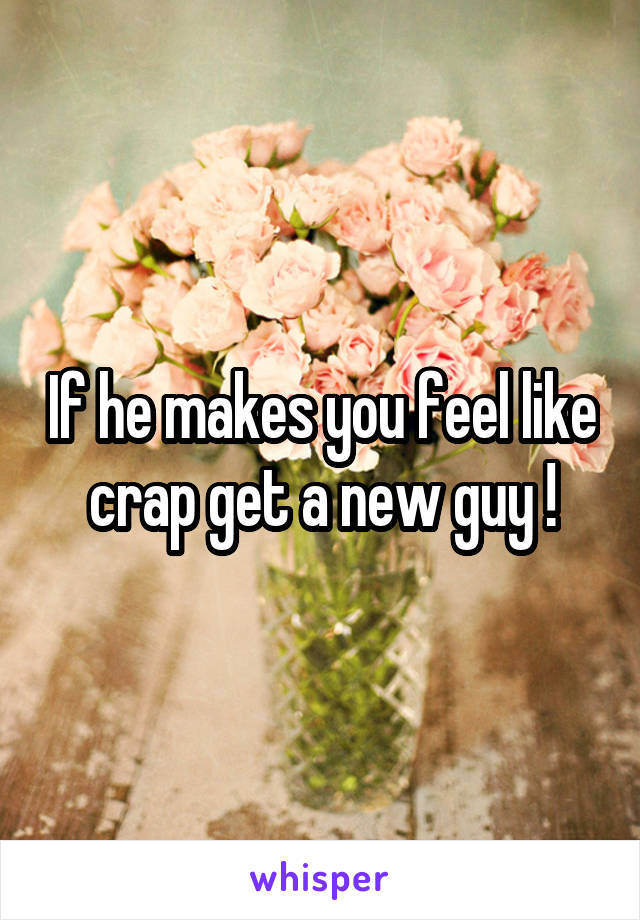 If he makes you feel like crap get a new guy !
