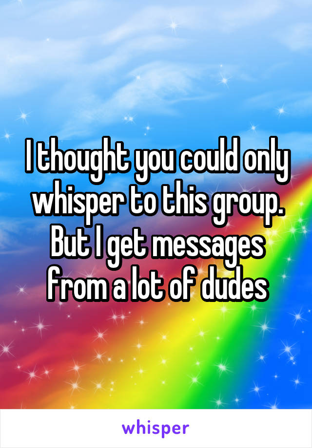 I thought you could only whisper to this group. But I get messages from a lot of dudes