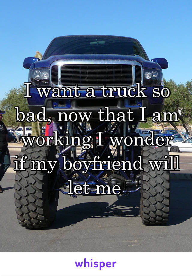 I want a truck so bad, now that I am working I wonder if my boyfriend will let me 