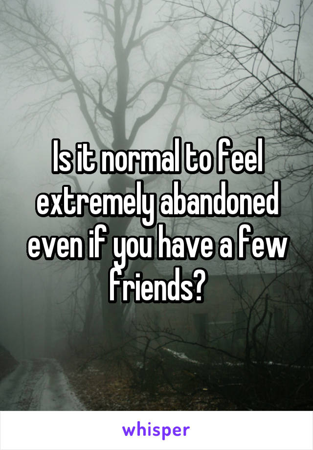 Is it normal to feel extremely abandoned even if you have a few friends?
