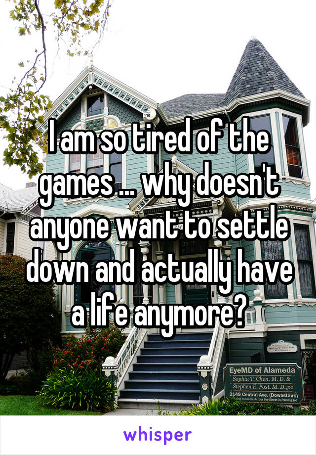 I am so tired of the games ... why doesn't anyone want to settle down and actually have a life anymore?
