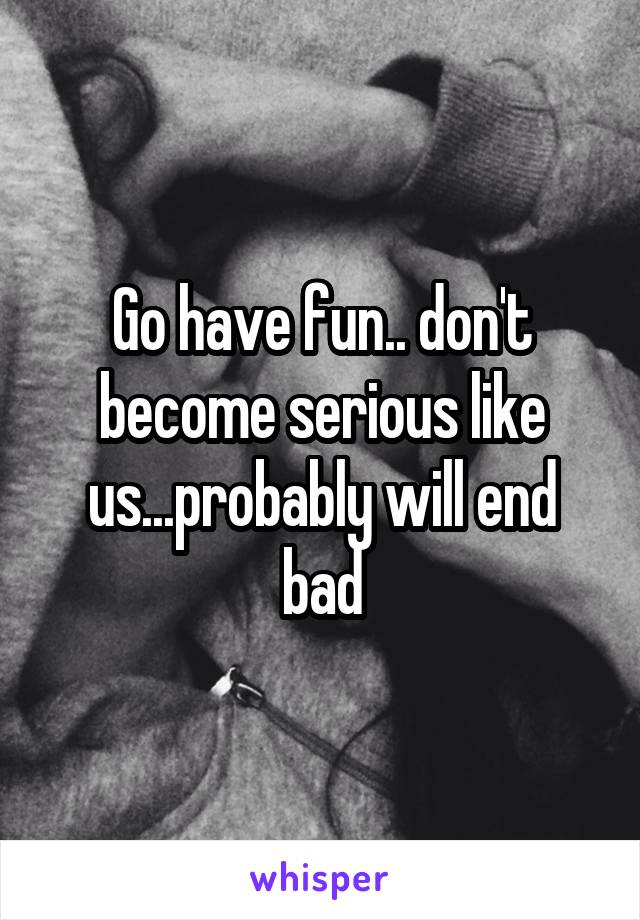 Go have fun.. don't become serious like us...probably will end bad