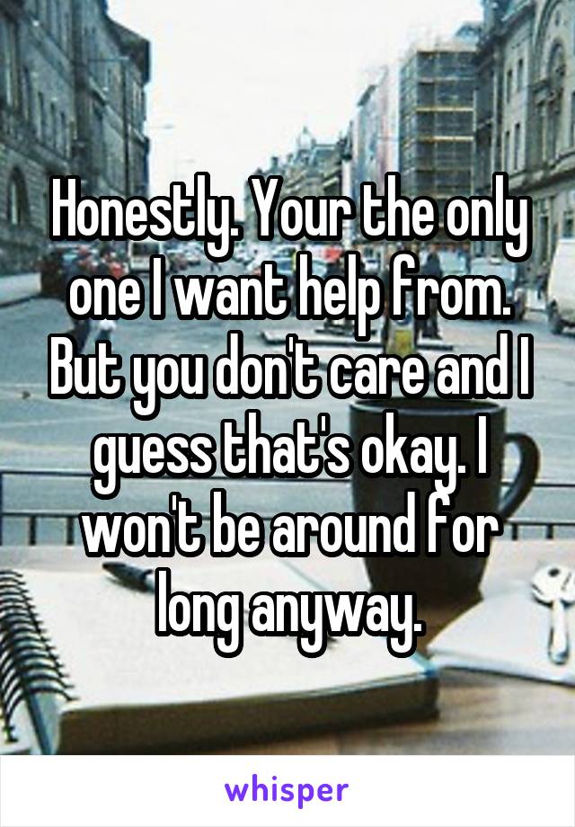 Honestly. Your the only one I want help from. But you don't care and I guess that's okay. I won't be around for long anyway.