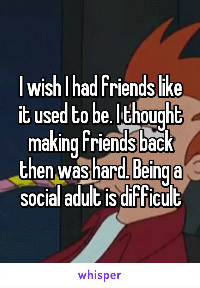 I wish I had friends like it used to be. I thought making friends back then was hard. Being a social adult is difficult