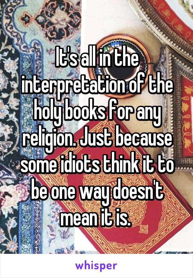 It's all in the interpretation of the holy books for any religion. Just because some idiots think it to be one way doesn't mean it is. 