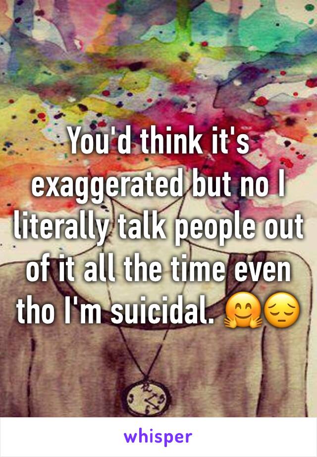 You'd think it's exaggerated but no I literally talk people out of it all the time even tho I'm suicidal. 🤗😔