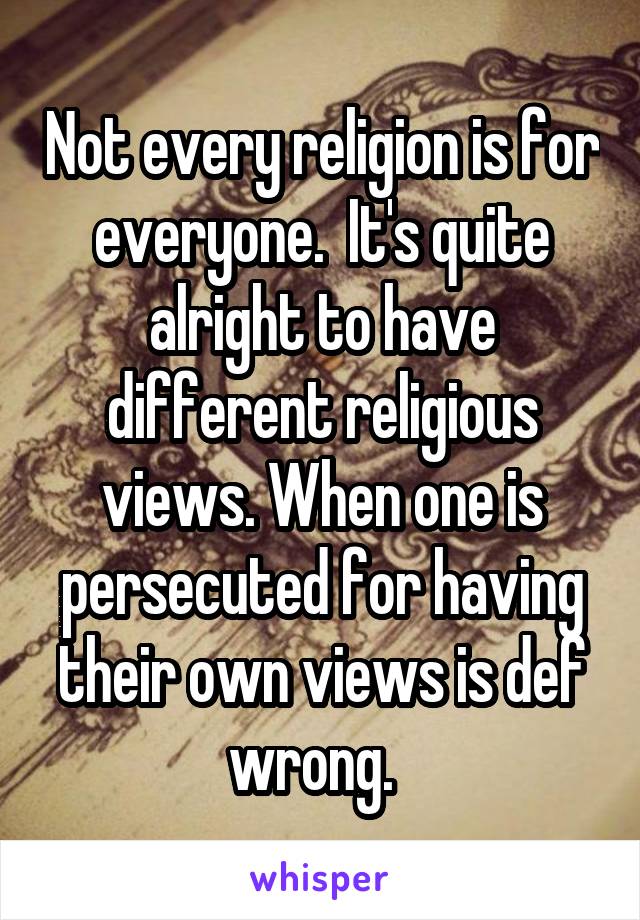 Not every religion is for everyone.  It's quite alright to have different religious views. When one is persecuted for having their own views is def wrong.  