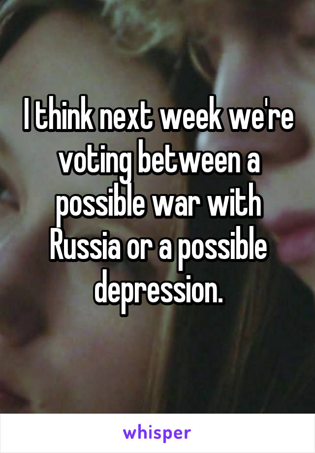 I think next week we're voting between a possible war with Russia or a possible depression.
