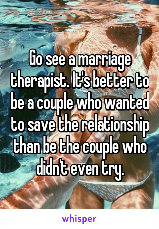 Go see a marriage therapist. It's better to be a couple who wanted to save the relationship than be the couple who didn't even try.