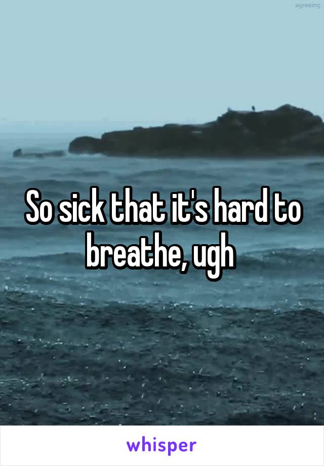 So sick that it's hard to breathe, ugh 