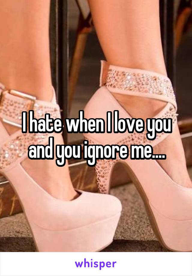 I hate when I love you and you ignore me....