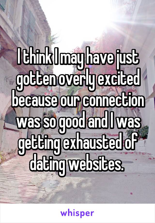 I think I may have just gotten overly excited because our connection was so good and I was getting exhausted of dating websites. 