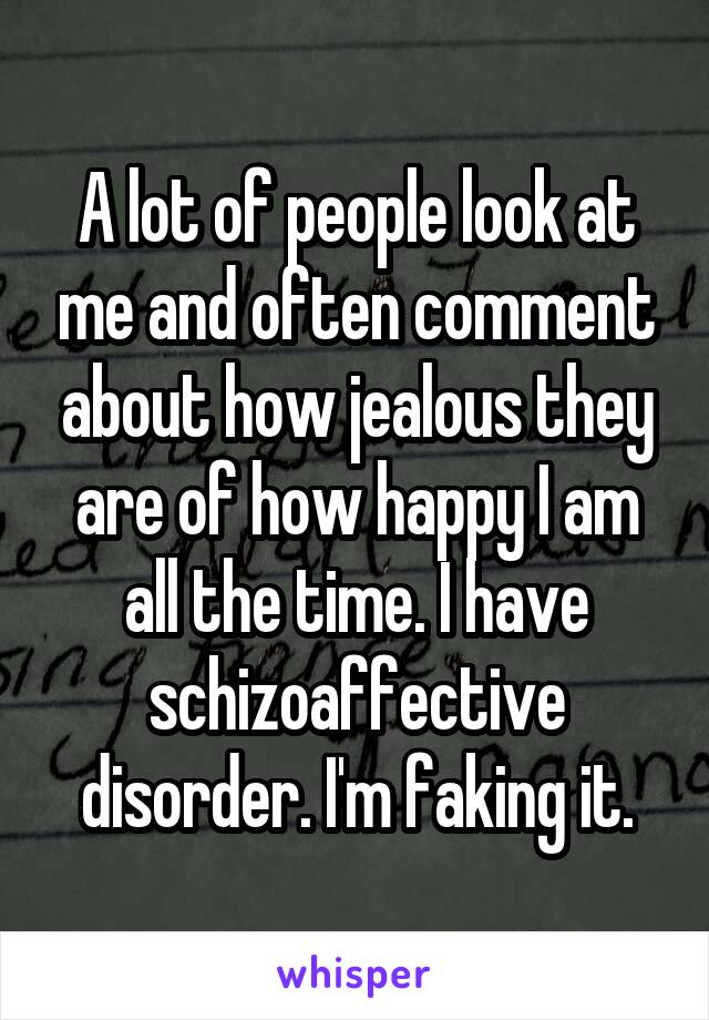 A lot of people look at me and often comment about how jealous they are of how happy I am all the time. I have schizoaffective disorder. I'm faking it.