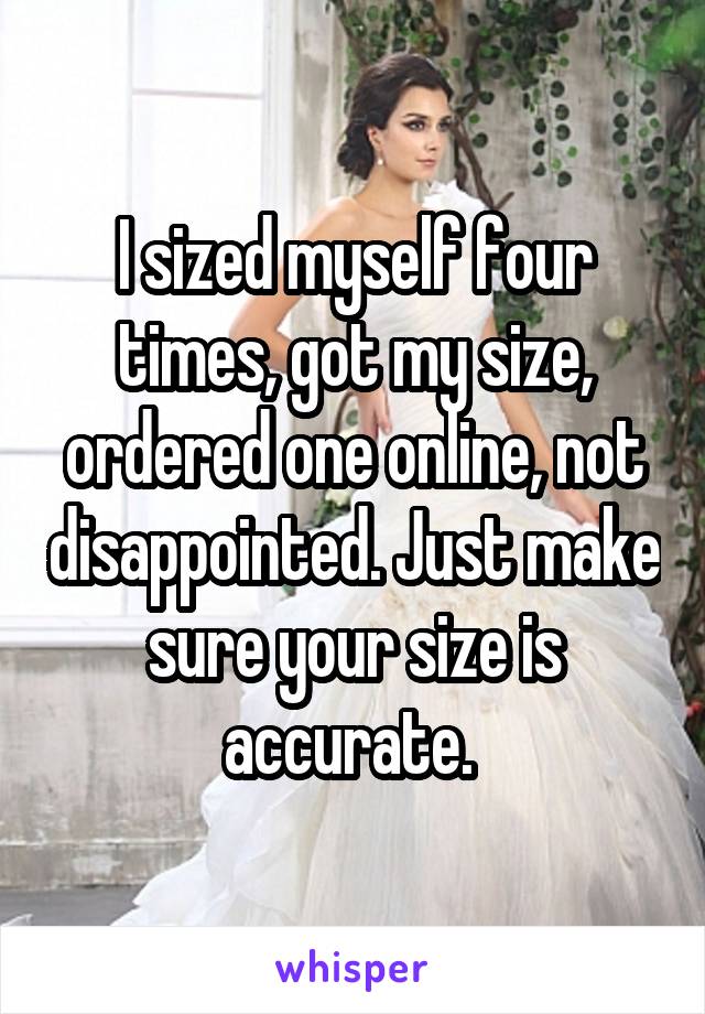 I sized myself four times, got my size, ordered one online, not disappointed. Just make sure your size is accurate. 