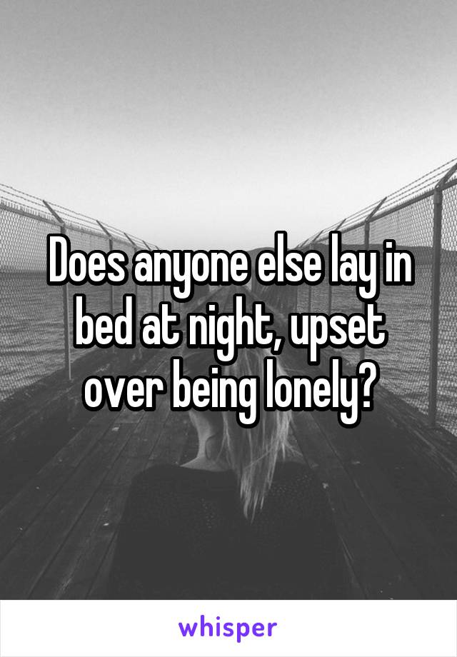 Does anyone else lay in bed at night, upset over being lonely?