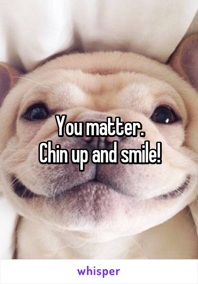 You matter.
Chin up and smile!