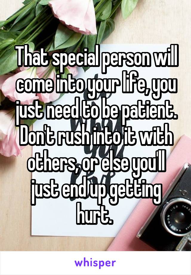 That special person will come into your life, you just need to be patient. Don't rush into it with others, or else you'll just end up getting hurt. 