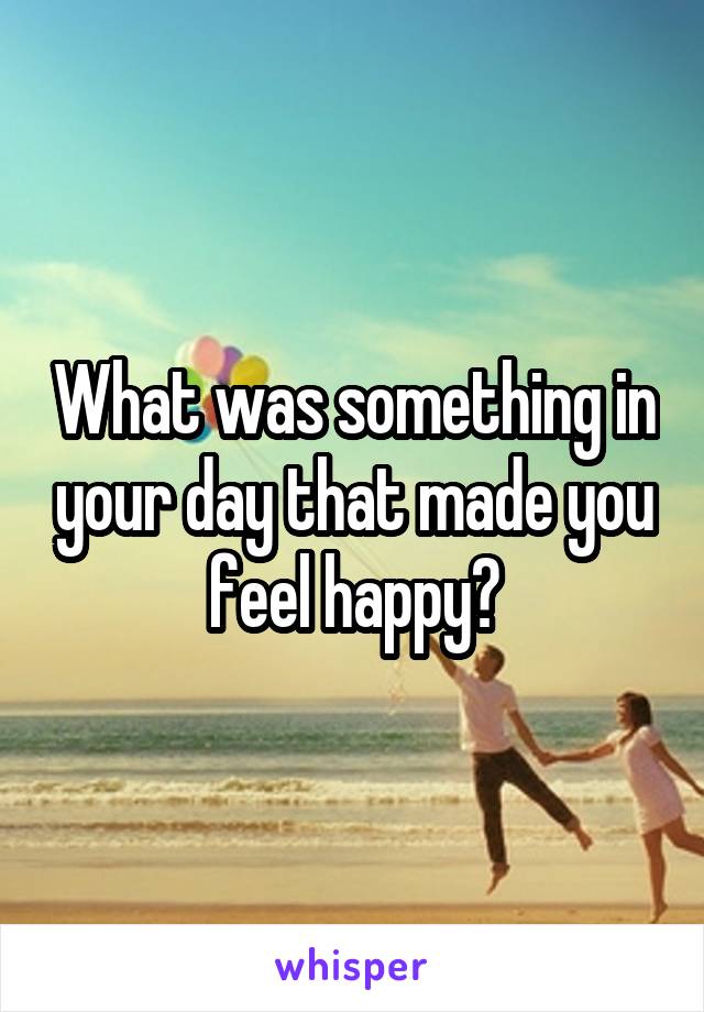 What was something in your day that made you feel happy?