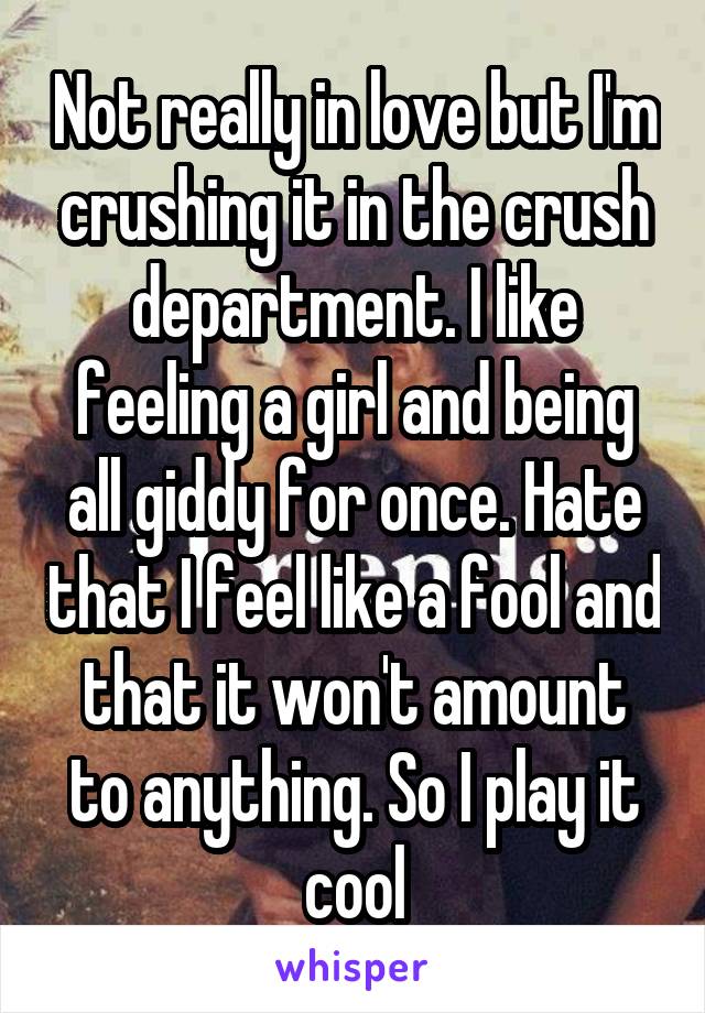 Not really in love but I'm crushing it in the crush department. I like feeling a girl and being all giddy for once. Hate that I feel like a fool and that it won't amount to anything. So I play it cool