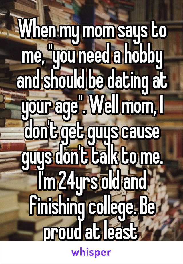 When my mom says to me, "you need a hobby and should be dating at your age". Well mom, I don't get guys cause guys don't talk to me. I'm 24yrs old and finishing college. Be proud at least 