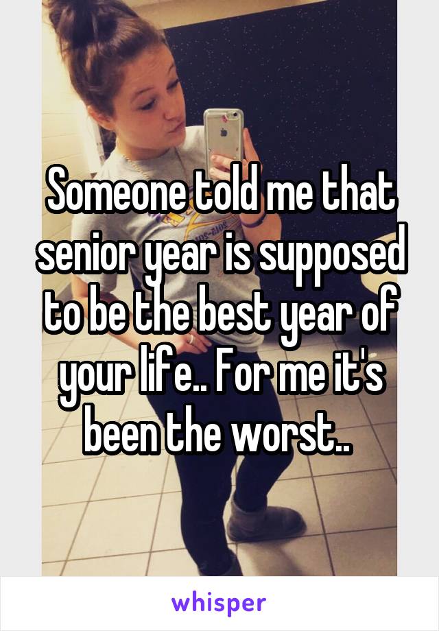 Someone told me that senior year is supposed to be the best year of your life.. For me it's been the worst.. 