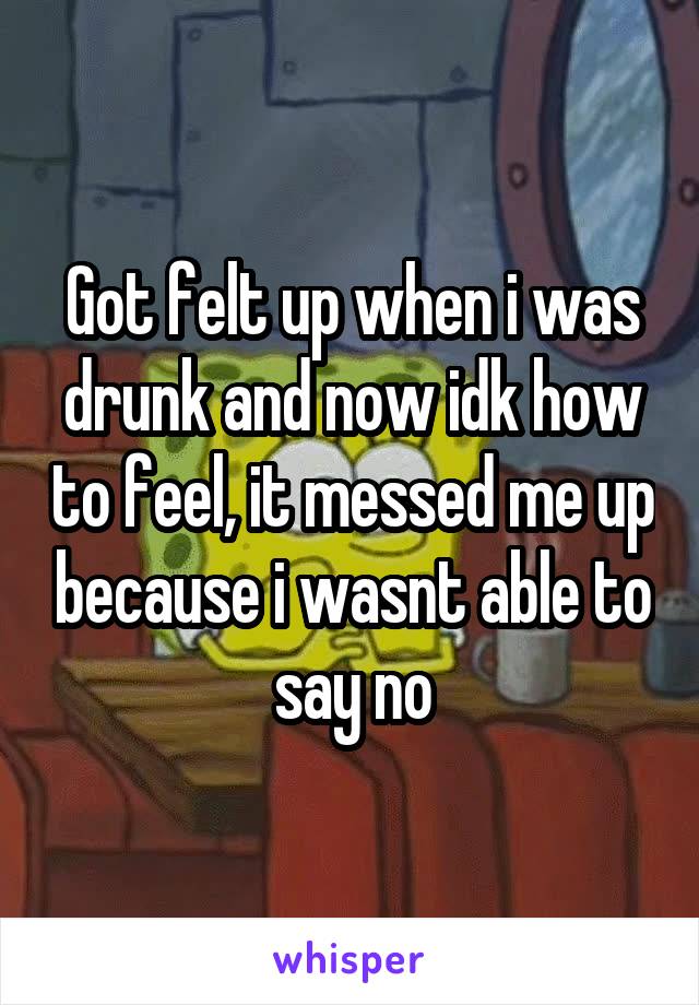 Got felt up when i was drunk and now idk how to feel, it messed me up because i wasnt able to say no