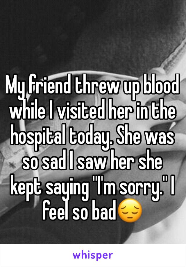 My friend threw up blood while I visited her in the hospital today. She was so sad I saw her she kept saying "I'm sorry." I feel so bad😔