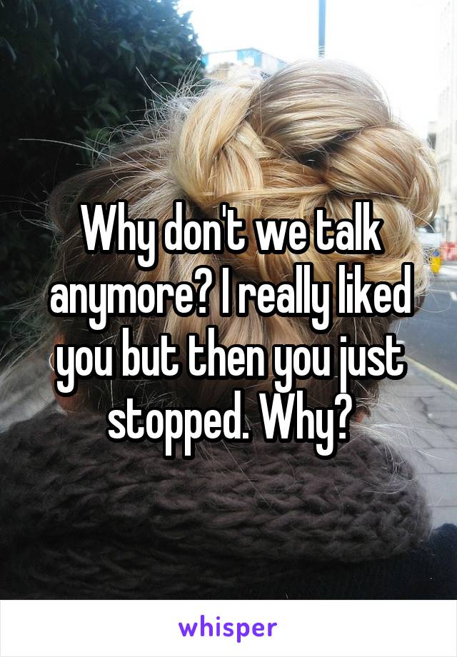 Why don't we talk anymore? I really liked you but then you just stopped. Why?