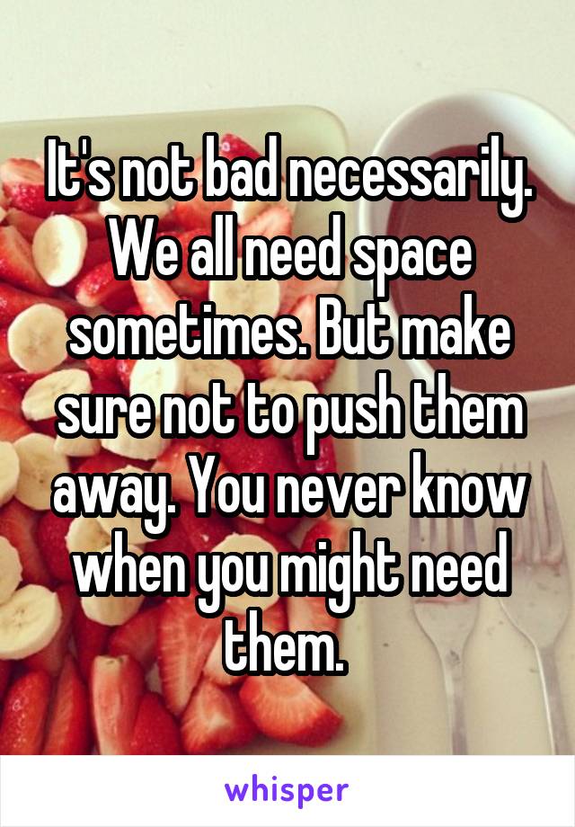 It's not bad necessarily. We all need space sometimes. But make sure not to push them away. You never know when you might need them. 