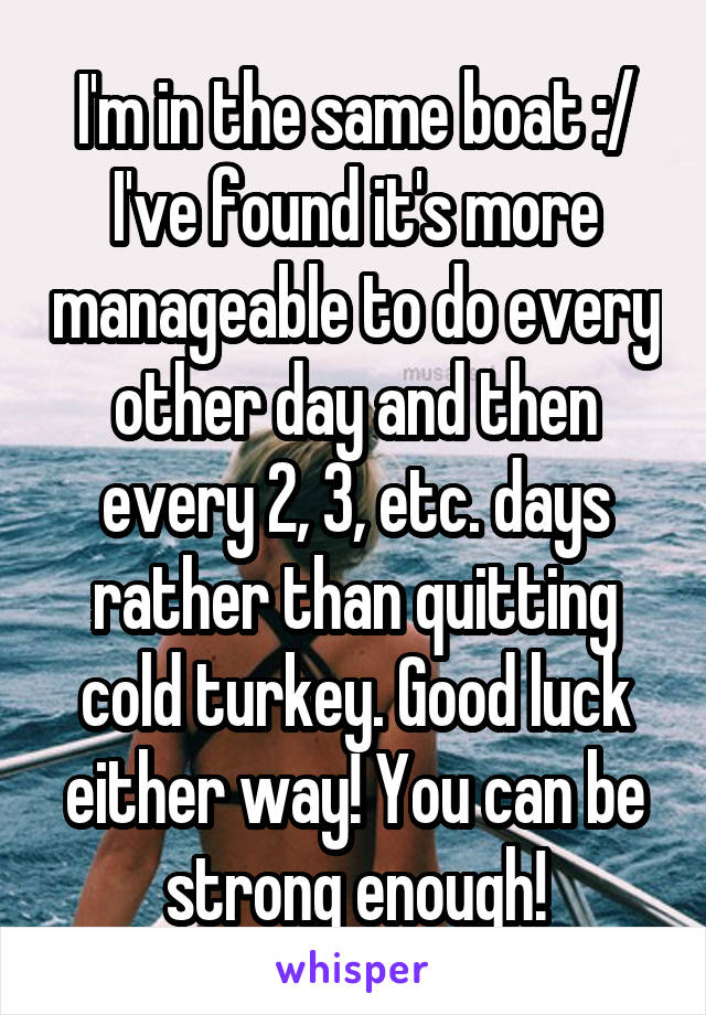 I'm in the same boat :/ I've found it's more manageable to do every other day and then every 2, 3, etc. days rather than quitting cold turkey. Good luck either way! You can be strong enough!