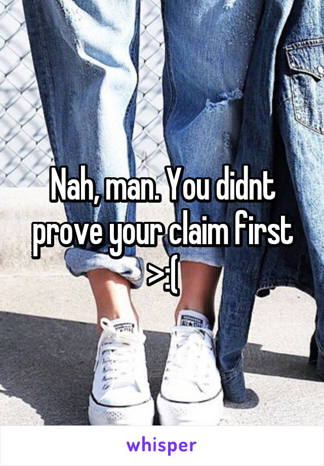 Nah, man. You didnt prove your claim first >:(