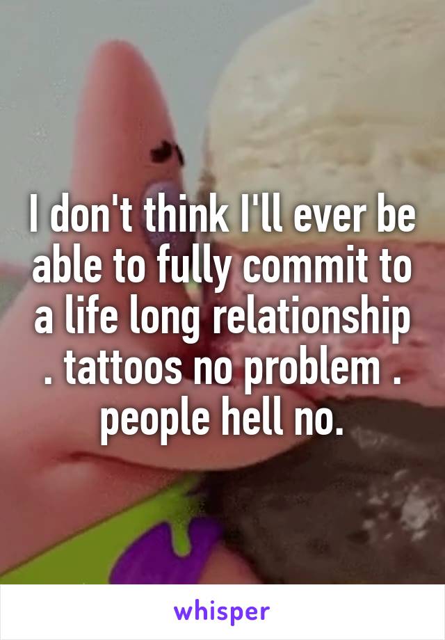 I don't think I'll ever be able to fully commit to a life long relationship . tattoos no problem . people hell no.