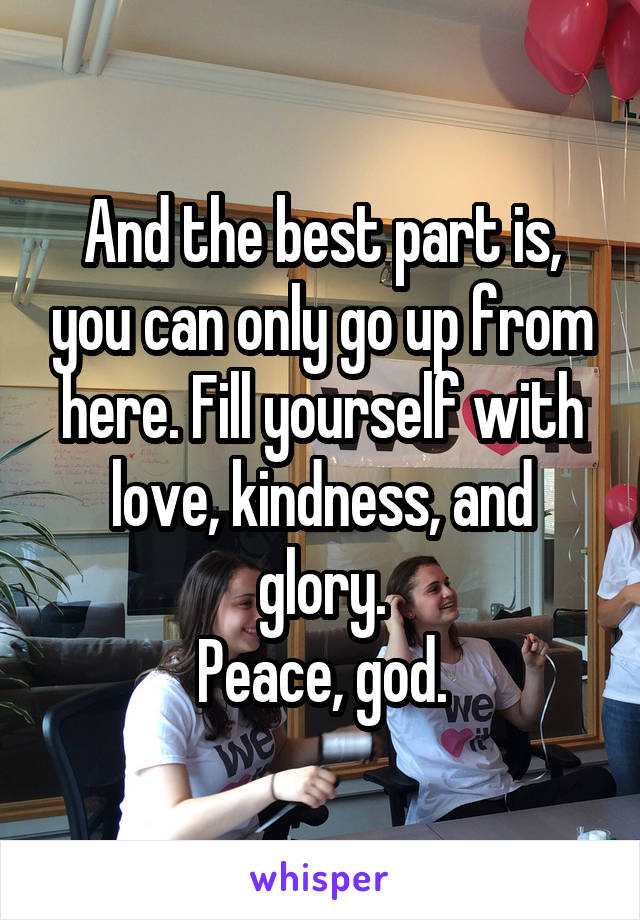 And the best part is, you can only go up from here. Fill yourself with love, kindness, and glory.
Peace, god.