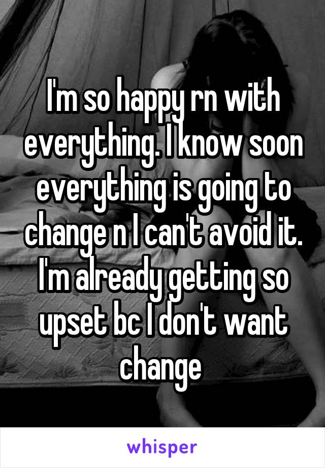 I'm so happy rn with everything. I know soon everything is going to change n I can't avoid it. I'm already getting so upset bc I don't want change 