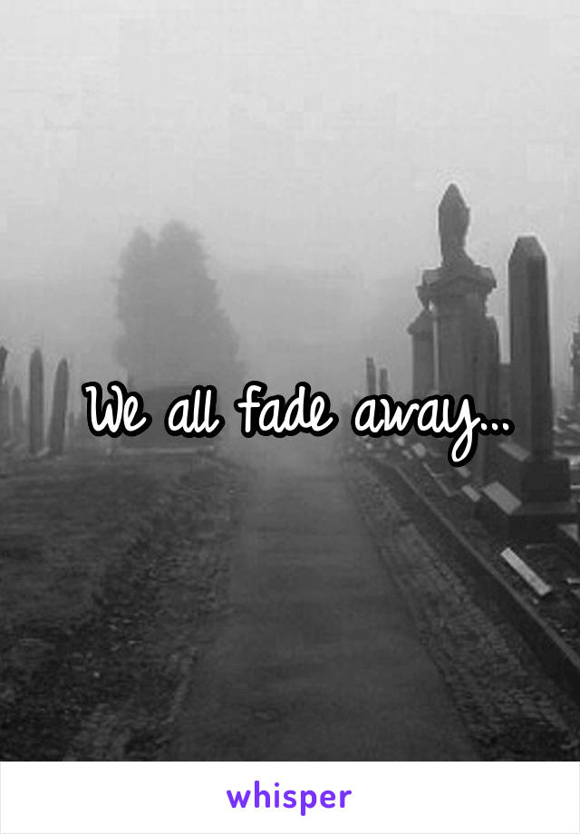 We all fade away...
