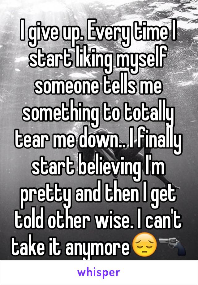 I give up. Every time I start liking myself someone tells me something to totally tear me down.. I finally start believing I'm pretty and then I get told other wise. I can't take it anymore😔🔫