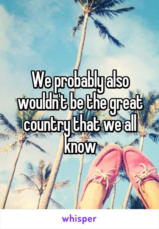 We probably also wouldn't be the great country that we all know