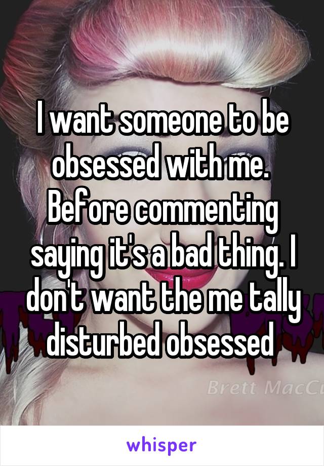 I want someone to be obsessed with me. 
Before commenting saying it's a bad thing. I don't want the me tally disturbed obsessed 