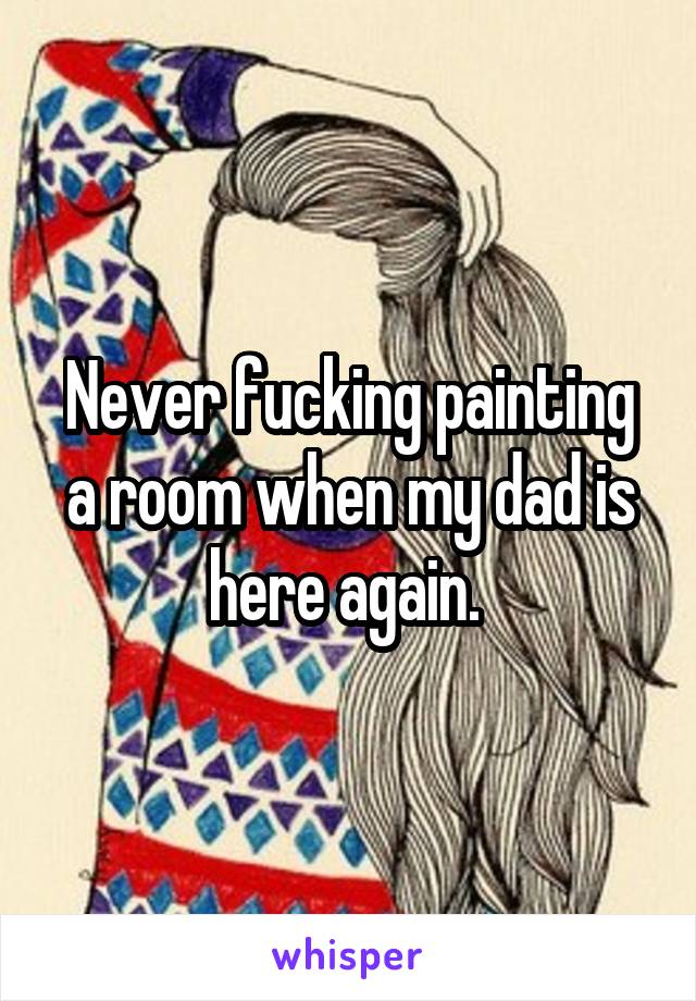 Never fucking painting a room when my dad is here again. 