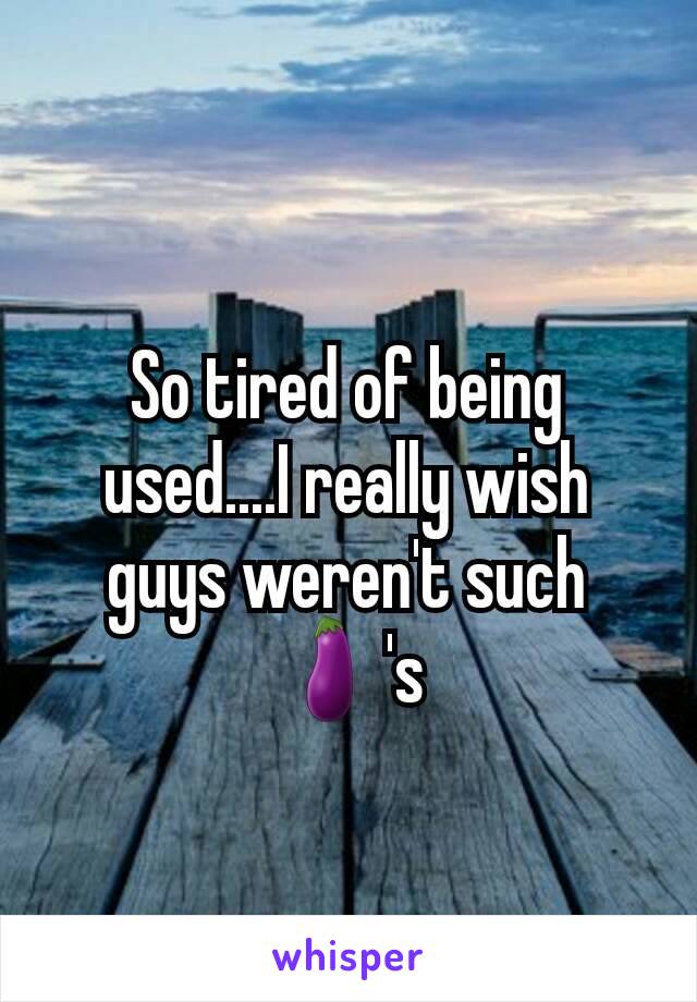 So tired of being used....I really wish guys weren't such 🍆's