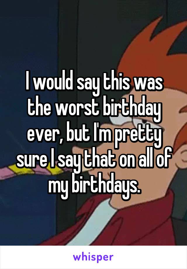 I would say this was the worst birthday ever, but I'm pretty sure I say that on all of my birthdays.