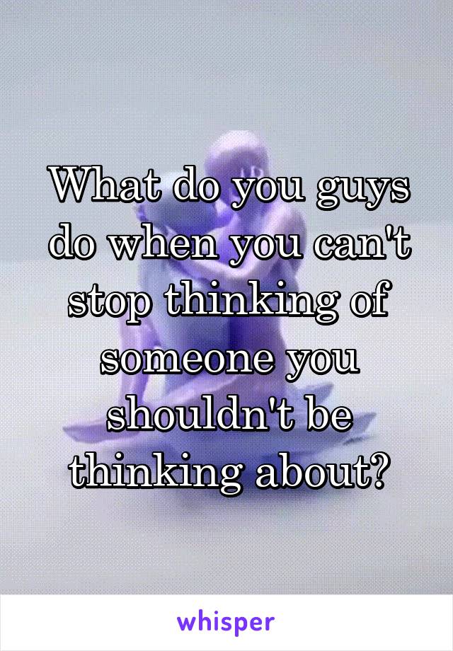 What do you guys do when you can't stop thinking of someone you shouldn't be thinking about?