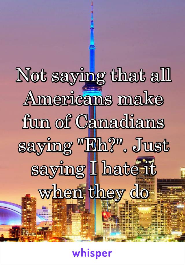 Not saying that all Americans make fun of Canadians saying "Eh?". Just saying I hate it when they do