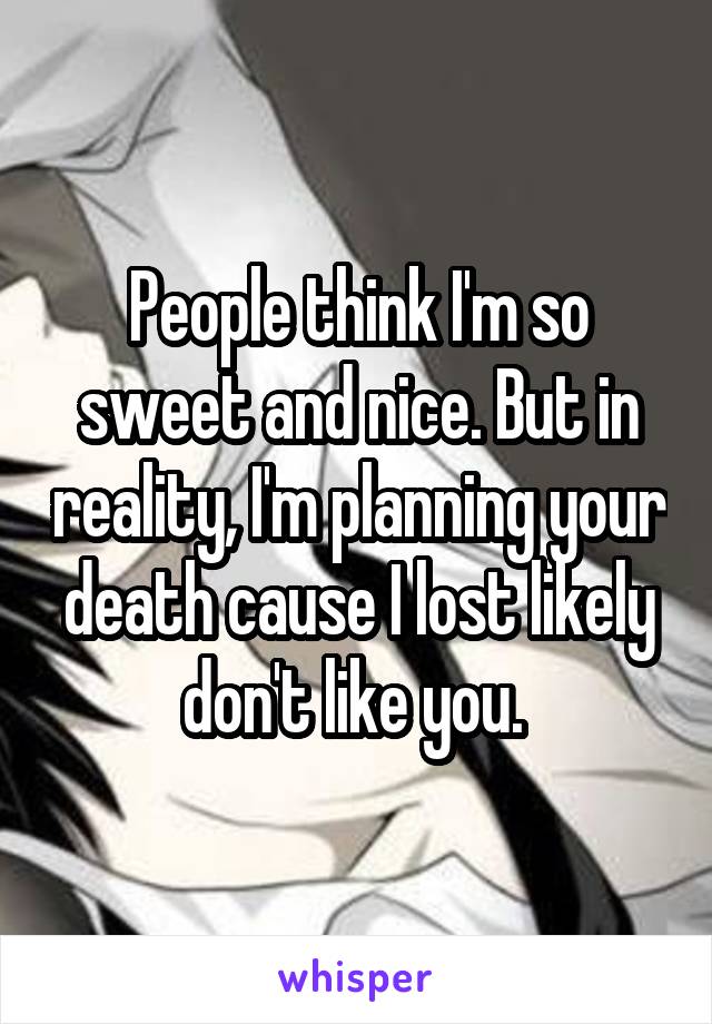 People think I'm so sweet and nice. But in reality, I'm planning your death cause I lost likely don't like you. 